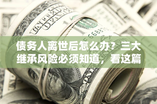 武汉债务人离世后怎么办？三大继承风险必须知道，看这篇就够了