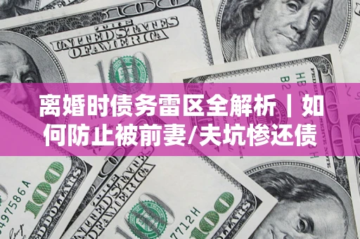 武汉离婚时债务雷区全解析｜如何防止被前妻/夫坑惨还债？