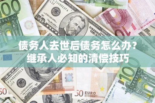 武汉债务人去世后债务怎么办？继承人必知的清偿技巧